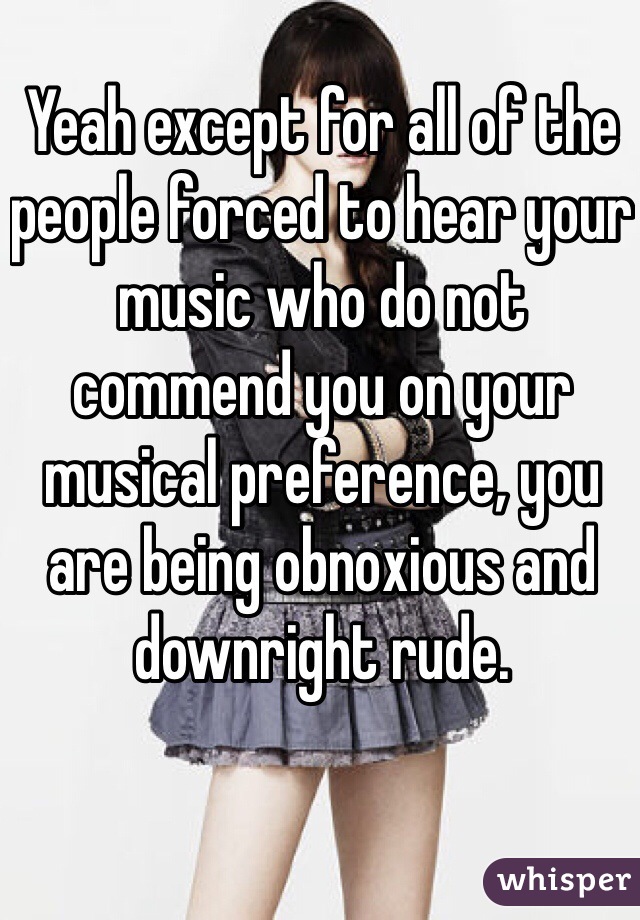 Yeah except for all of the people forced to hear your music who do not commend you on your musical preference, you are being obnoxious and downright rude. 
