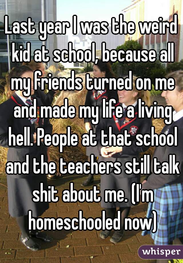 Last year I was the weird kid at school, because all my friends turned on me and made my life a living hell. People at that school and the teachers still talk shit about me. (I'm homeschooled now)