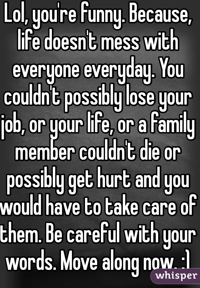 Lol, you're funny. Because, life doesn't mess with everyone everyday. You couldn't possibly lose your job, or your life, or a family member couldn't die or possibly get hurt and you would have to take care of them. Be careful with your words. Move along now. :)