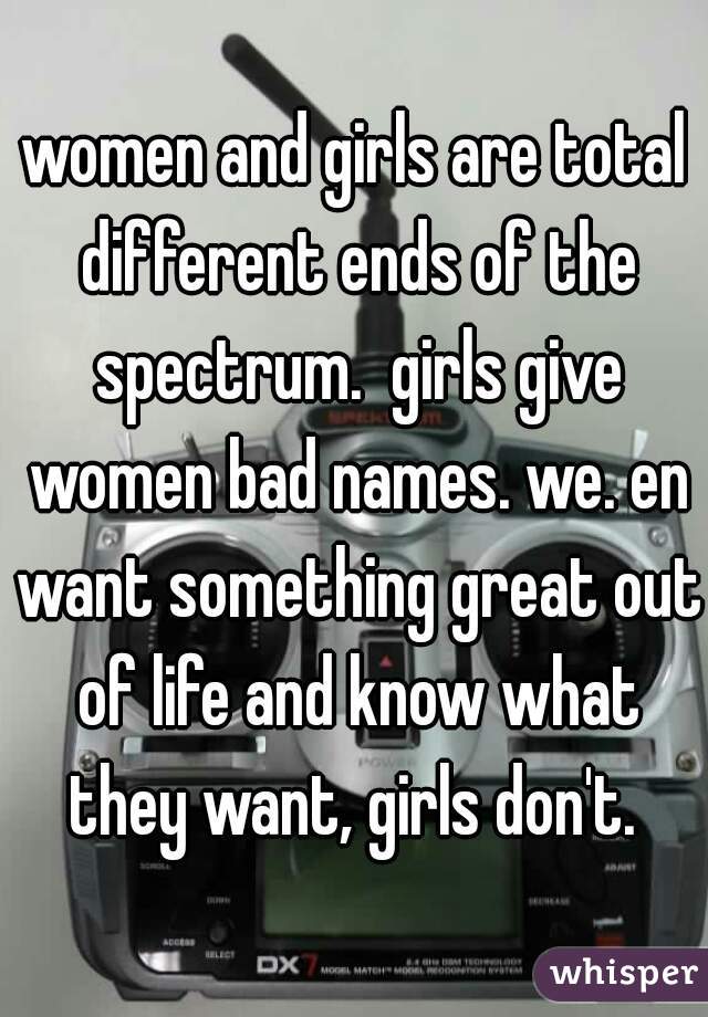 women and girls are total different ends of the spectrum.  girls give women bad names. we. en want something great out of life and know what they want, girls don't. 