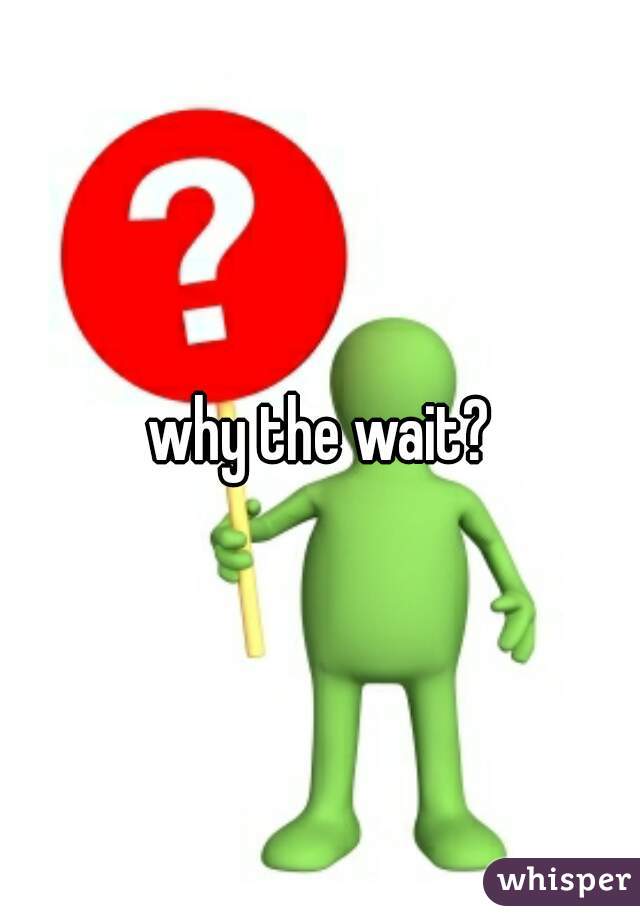 why the wait?