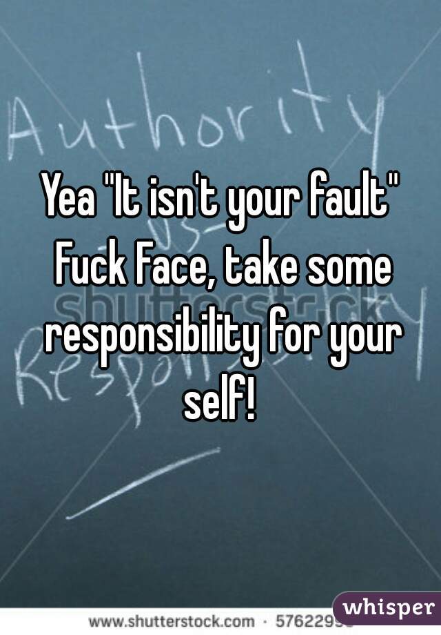 Yea "It isn't your fault" Fuck Face, take some responsibility for your self! 