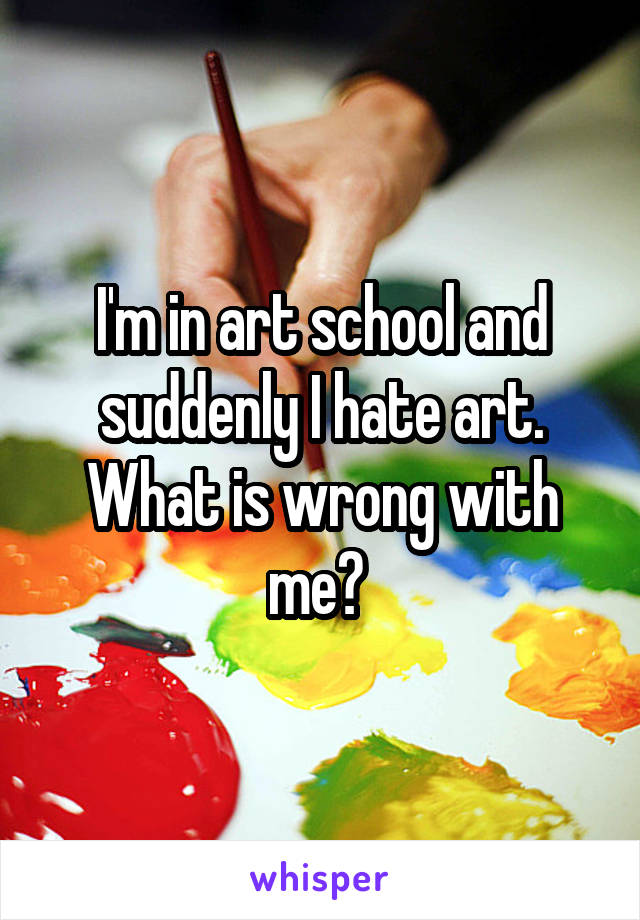 I'm in art school and suddenly I hate art. What is wrong with me? 