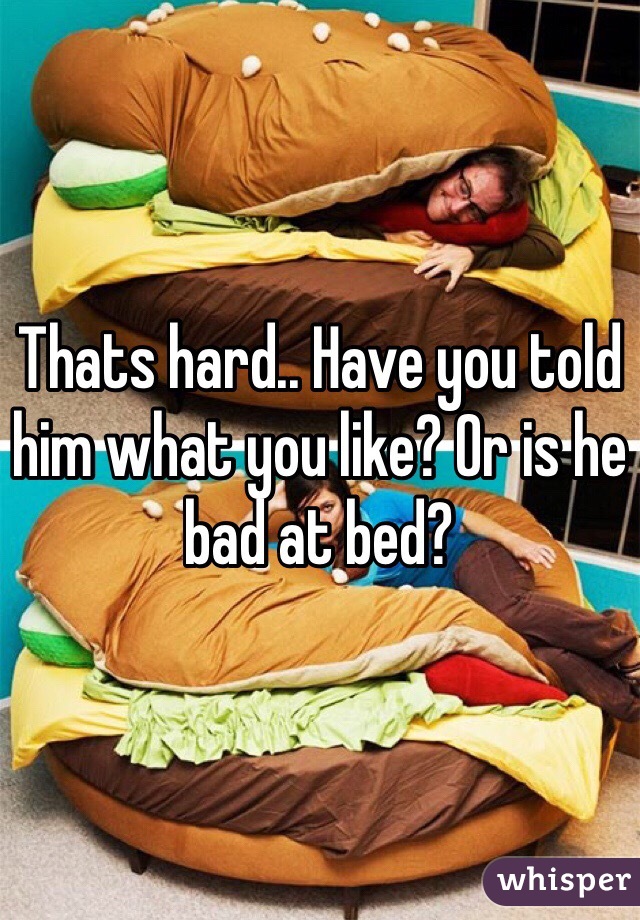 Thats hard.. Have you told him what you like? Or is he bad at bed?