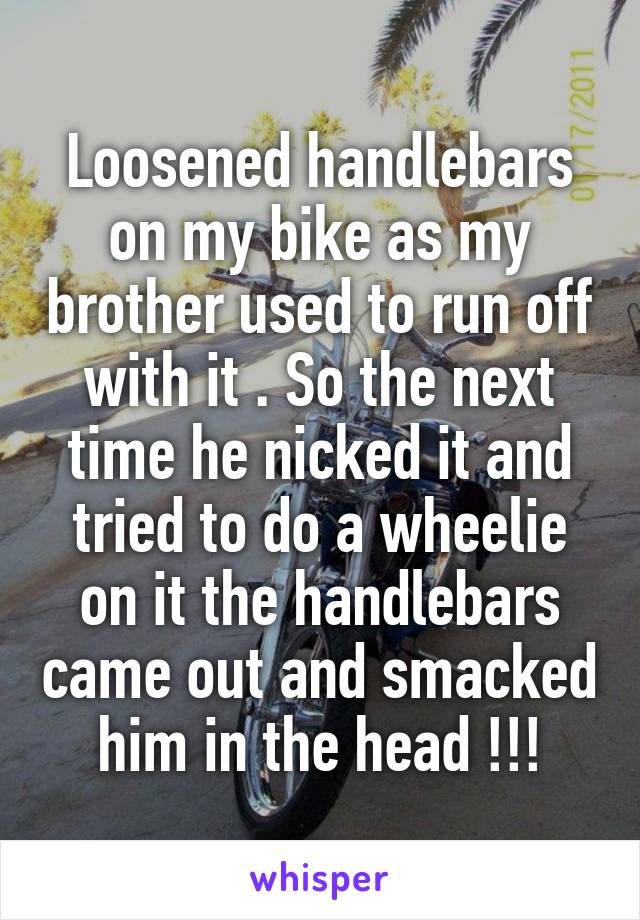 Loosened handlebars on my bike as my brother used to run off with it . So the next time he nicked it and tried to do a wheelie on it the handlebars came out and smacked him in the head !!!
