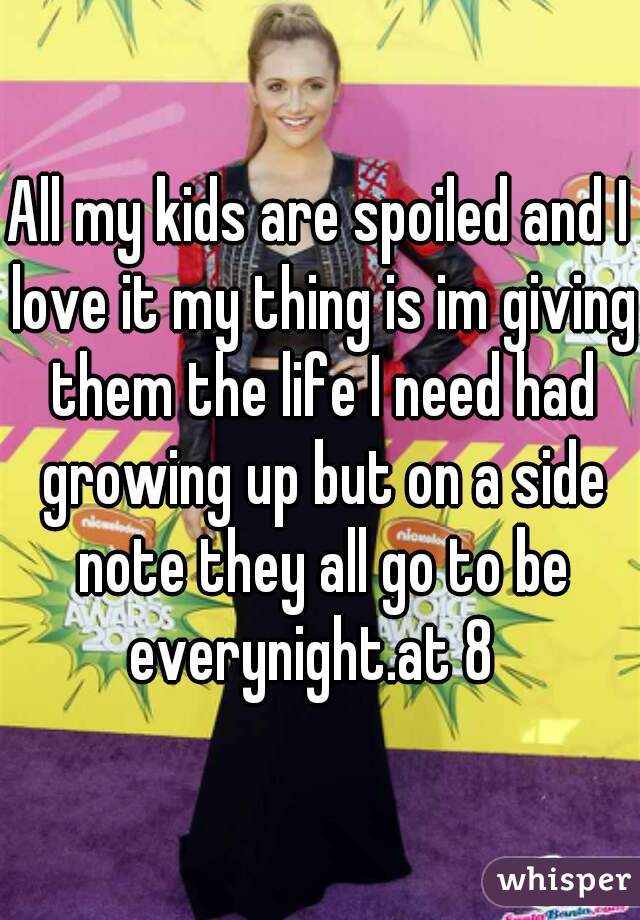 All my kids are spoiled and I love it my thing is im giving them the life I need had growing up but on a side note they all go to be everynight.at 8  