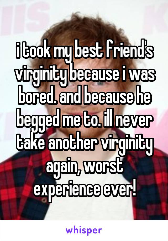 i took my best friend's virginity because i was bored. and because he begged me to. ill never take another virginity again, worst experience ever!