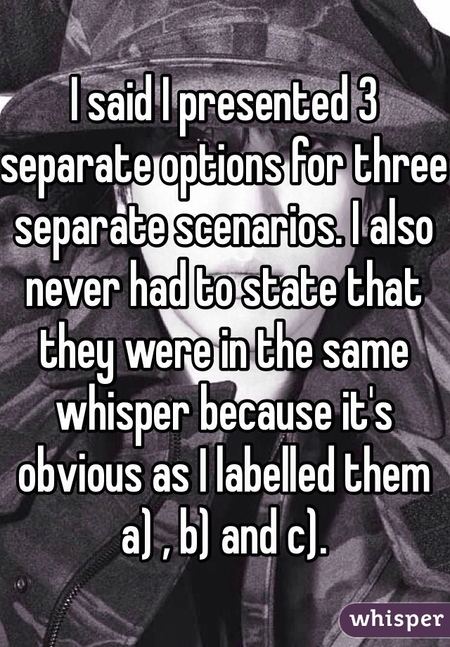 I said I presented 3 separate options for three separate scenarios. I also never had to state that they were in the same whisper because it's obvious as I labelled them a) , b) and c).