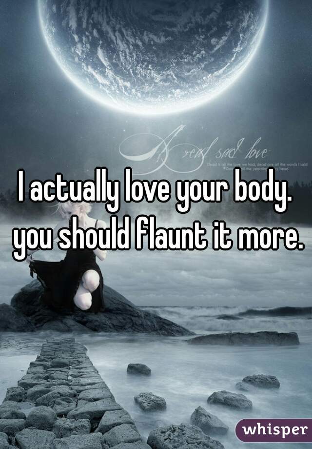 I actually love your body. you should flaunt it more.