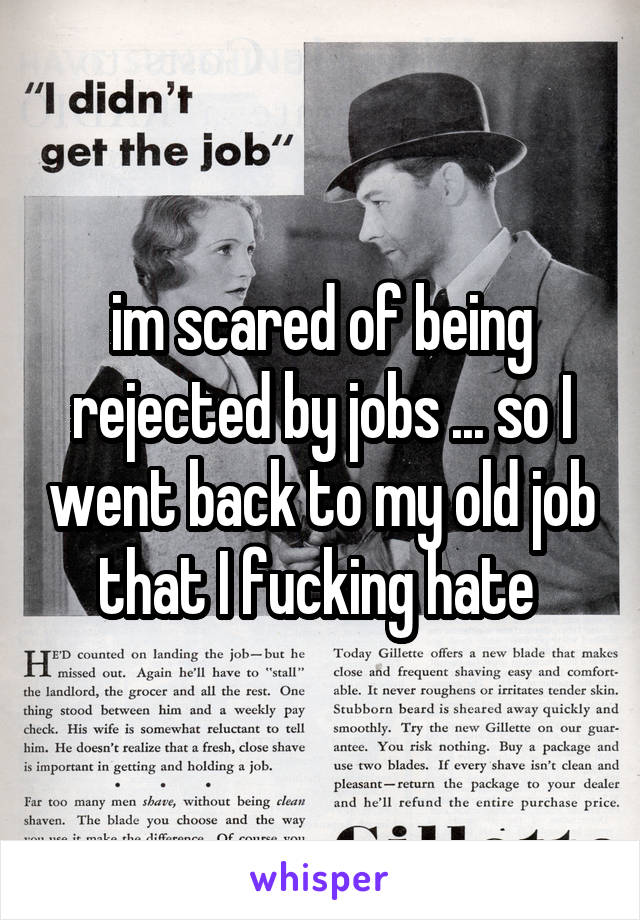 im scared of being rejected by jobs ... so I went back to my old job that I fucking hate 