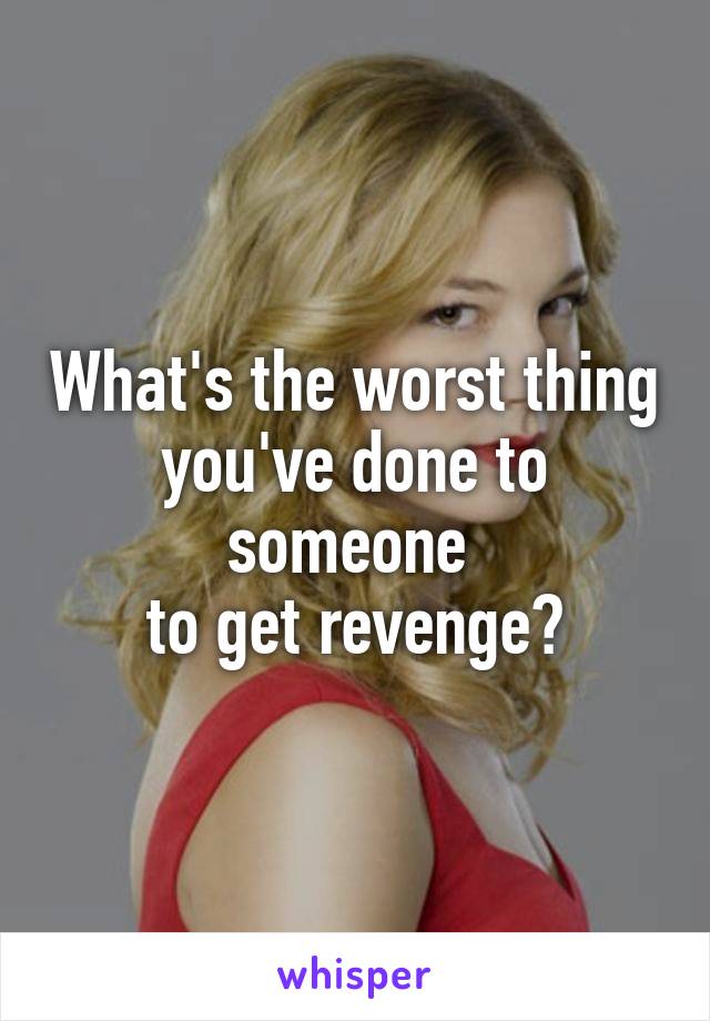 What's the worst thing you've done to someone 
to get revenge?