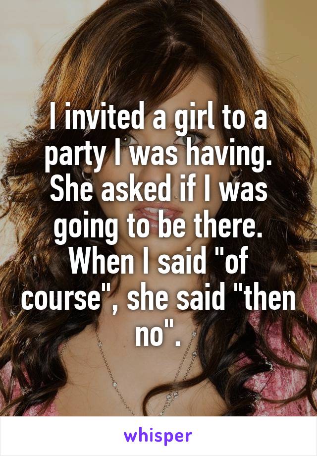I invited a girl to a party I was having. She asked if I was going to be there. When I said "of course", she said "then no".