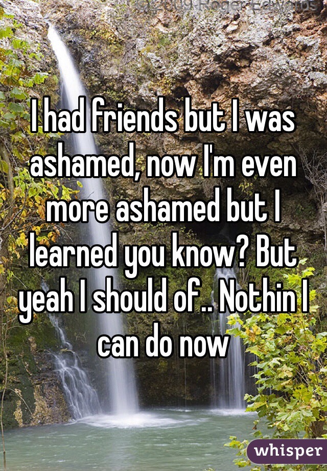 I had friends but I was ashamed, now I'm even more ashamed but I learned you know? But yeah I should of.. Nothin I can do now