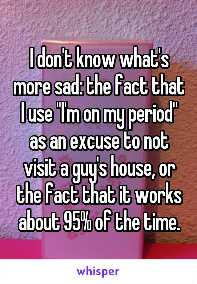 I don't know what's more sad: the fact that I use "I'm on my period" as an excuse to not visit a guy's house, or the fact that it works about 95% of the time.