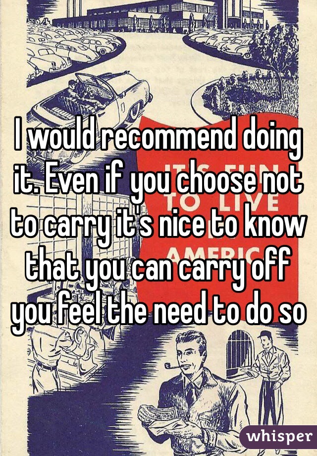 I would recommend doing it. Even if you choose not to carry it's nice to know that you can carry off you feel the need to do so