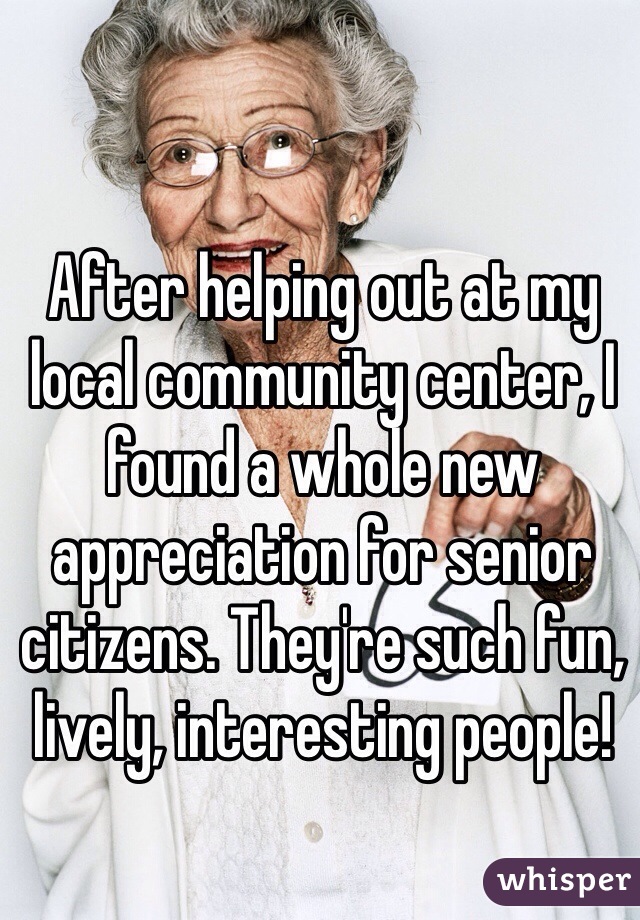 After helping out at my local community center, I found a whole new appreciation for senior citizens. They're such fun, lively, interesting people! 