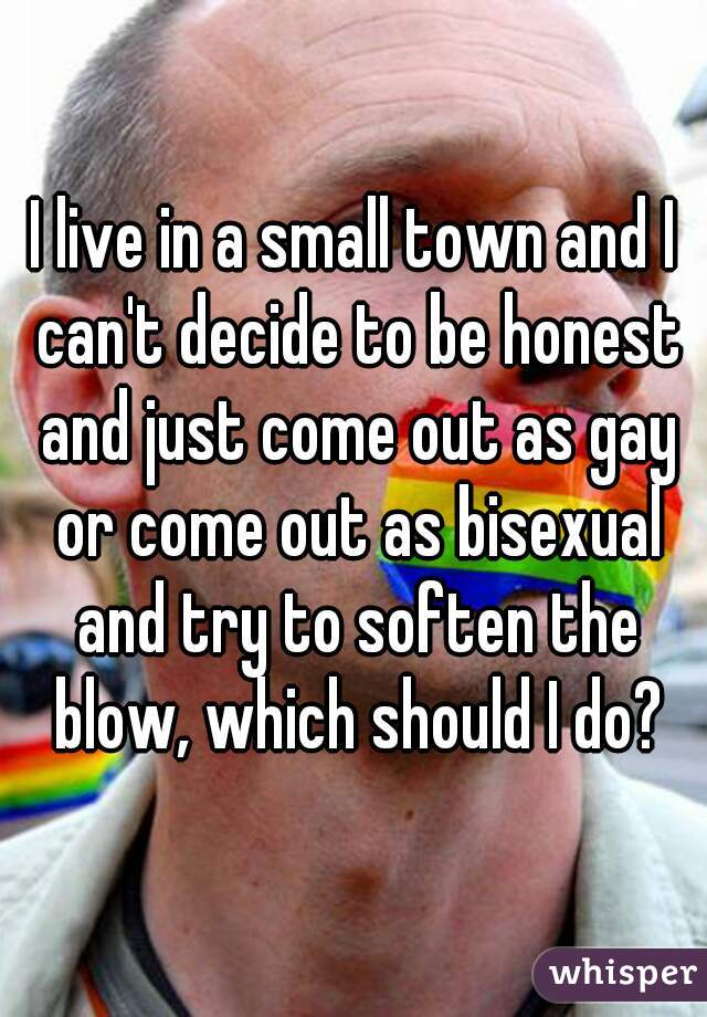 I live in a small town and I can't decide to be honest and just come out as gay or come out as bisexual and try to soften the blow, which should I do?