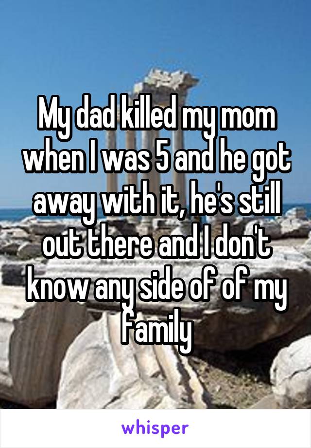 My dad killed my mom when I was 5 and he got away with it, he's still out there and I don't know any side of of my family