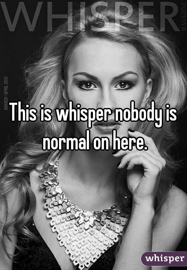 This is whisper nobody is normal on here.