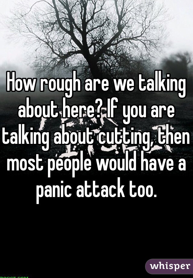How rough are we talking about here? If you are talking about cutting, then most people would have a panic attack too.