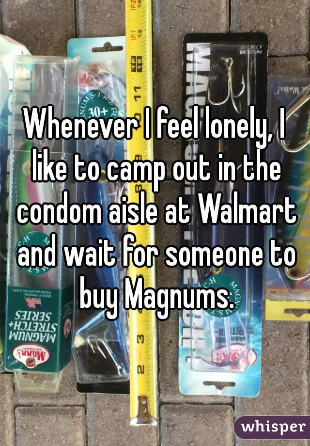 Whenever I feel lonely, I like to camp out in the condom aisle at Walmart and wait for someone to buy Magnums.
