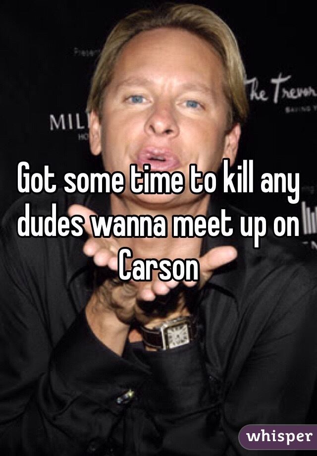 Got some time to kill any dudes wanna meet up on Carson 