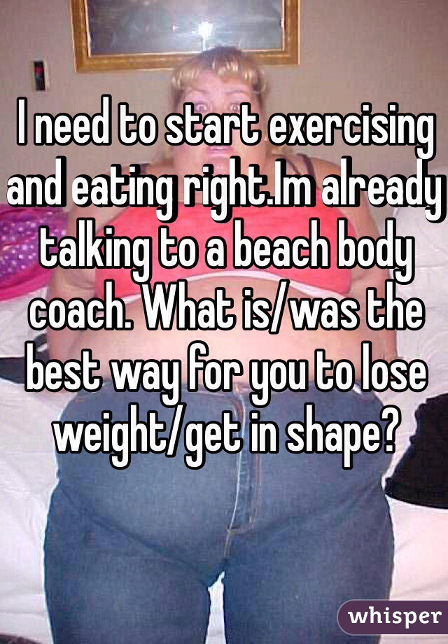 I need to start exercising and eating right.Im already talking to a beach body coach. What is/was the best way for you to lose weight/get in shape?