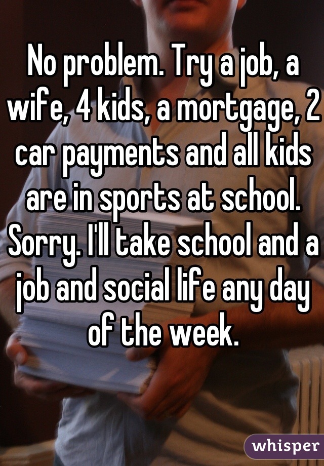 No problem. Try a job, a wife, 4 kids, a mortgage, 2 car payments and all kids are in sports at school. Sorry. I'll take school and a job and social life any day of the week.