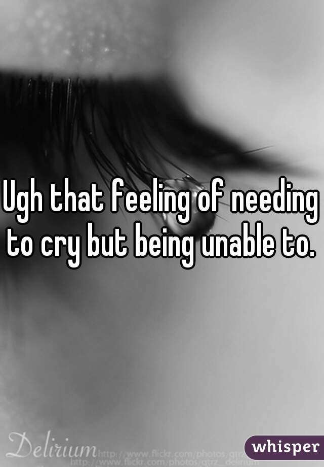 Ugh that feeling of needing to cry but being unable to. 
