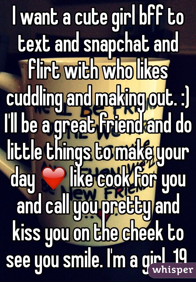 I want a cute girl bff to text and snapchat and flirt with who likes cuddling and making out. :) I'll be a great friend and do little things to make your day ❤️ like cook for you and call you pretty and kiss you on the cheek to see you smile. I'm a girl, 19. 