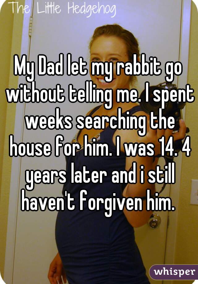 My Dad let my rabbit go without telling me. I spent weeks searching the house for him. I was 14. 4 years later and i still haven't forgiven him. 