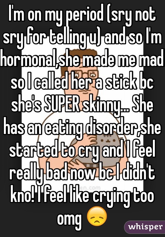 I'm on my period (sry not sry for telling u) and so I'm hormonal,she made me mad so I called her a stick bc she's SUPER skinny... She has an eating disorder,she started to cry and I feel really bad now bc I didn't kno! I feel like crying too omg 😞