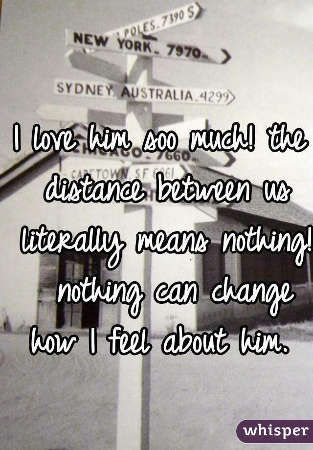 I love him soo much! the distance between us literally means nothing!  nothing can change how I feel about him. 