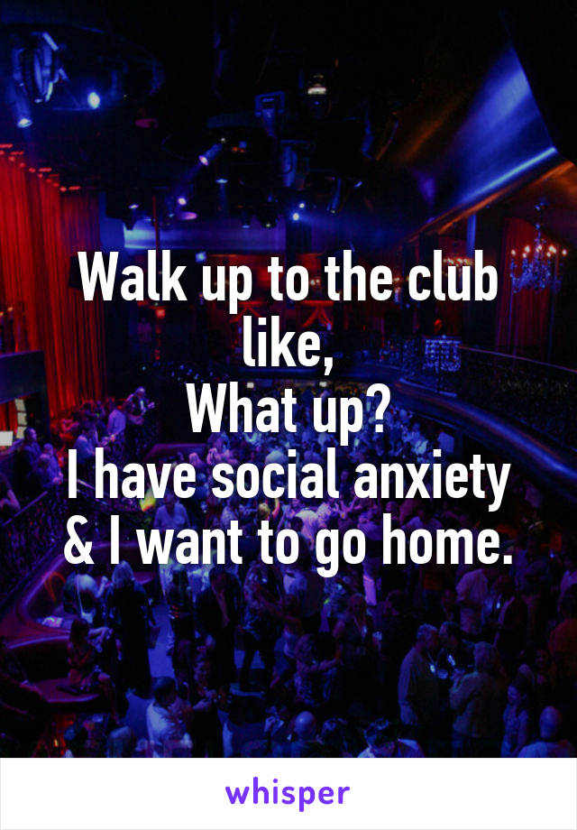 Walk up to the club like,
What up?
I have social anxiety
& I want to go home.