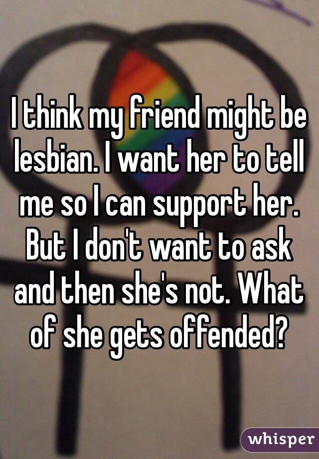 I think my friend might be lesbian. I want her to tell me so I can support her. But I don't want to ask and then she's not. What of she gets offended?