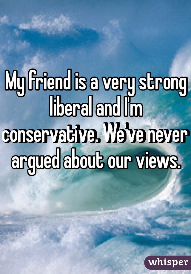 My friend is a very strong liberal and I'm conservative. We've never argued about our views.