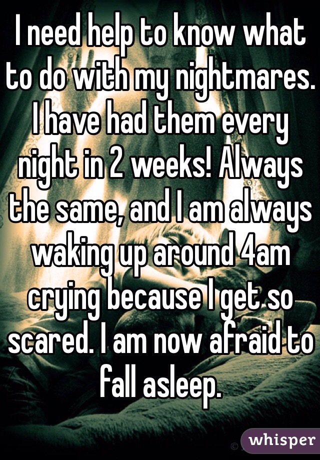 I need help to know what to do with my nightmares. I have had them every night in 2 weeks! Always the same, and I am always waking up around 4am crying because I get so scared. I am now afraid to fall asleep.