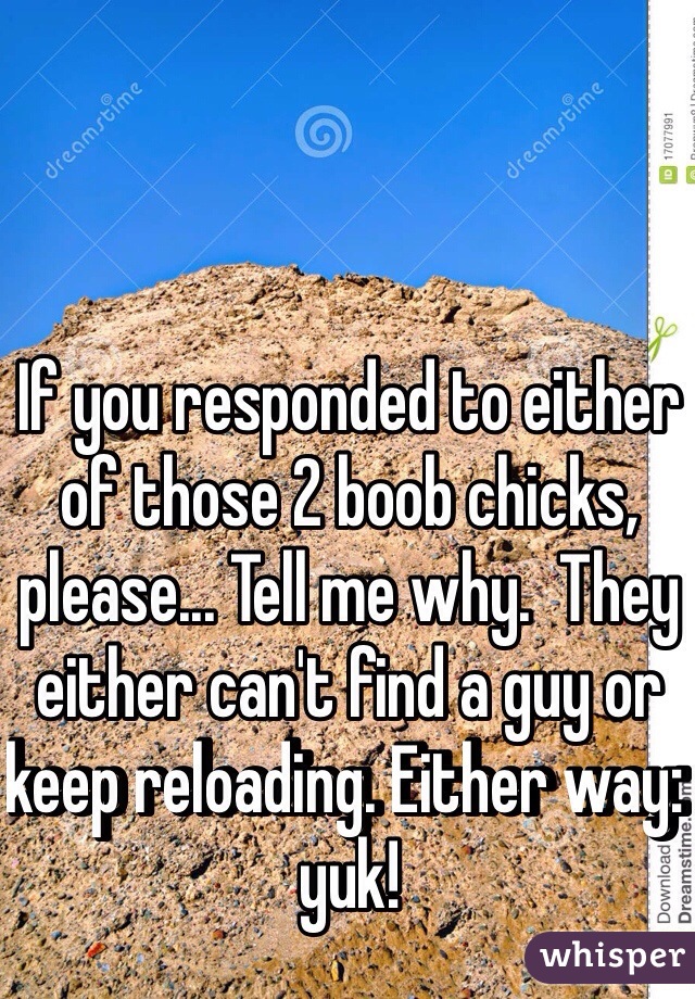 If you responded to either of those 2 boob chicks, please... Tell me why.  They either can't find a guy or keep reloading. Either way: yuk!