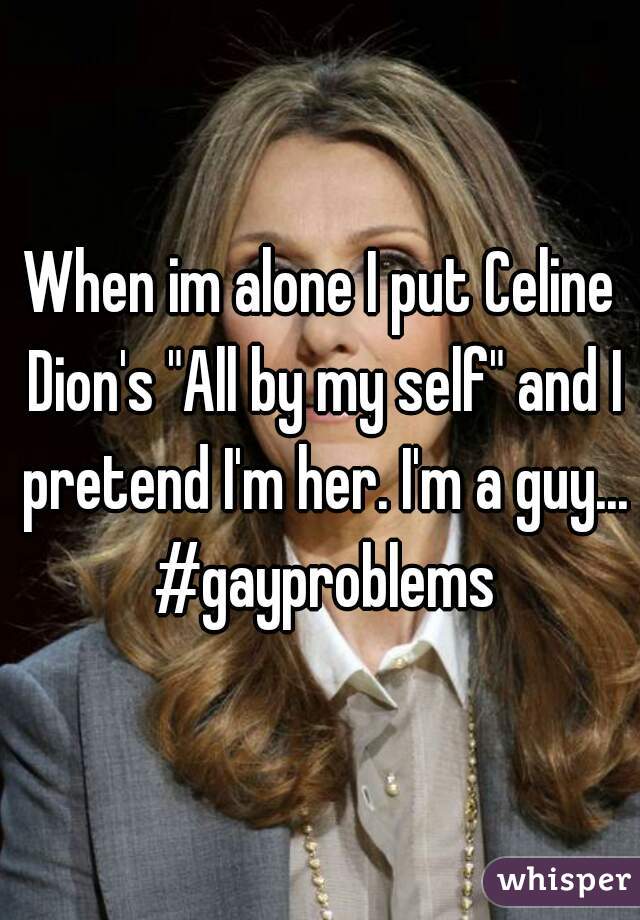 When im alone I put Celine Dion's "All by my self" and I pretend I'm her. I'm a guy... #gayproblems