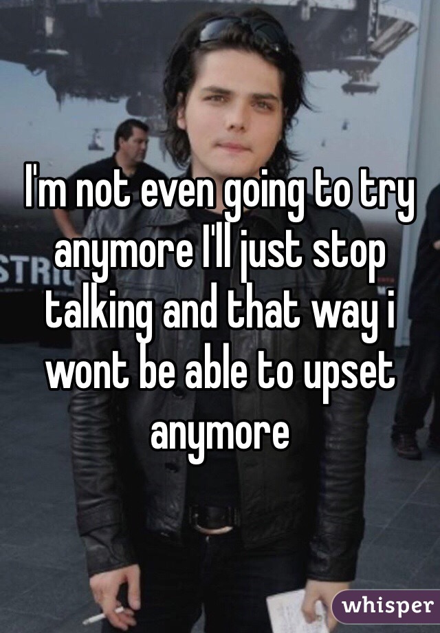 I'm not even going to try anymore I'll just stop talking and that way i wont be able to upset anymore 