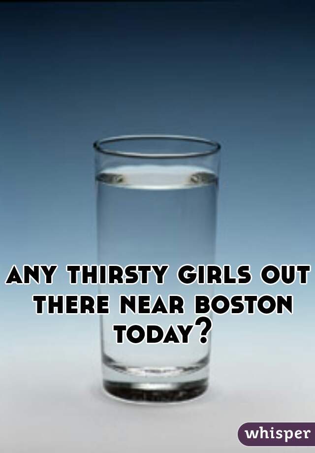any thirsty girls out there near boston today?