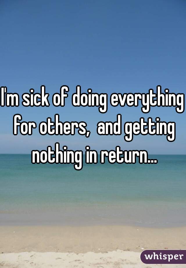 I'm sick of doing everything for others,  and getting nothing in return...