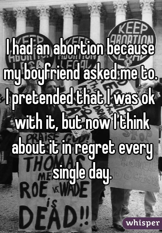 I had an abortion because my boyfriend asked me to. 

I pretended that I was ok with it, but now I think about it in regret every single day.