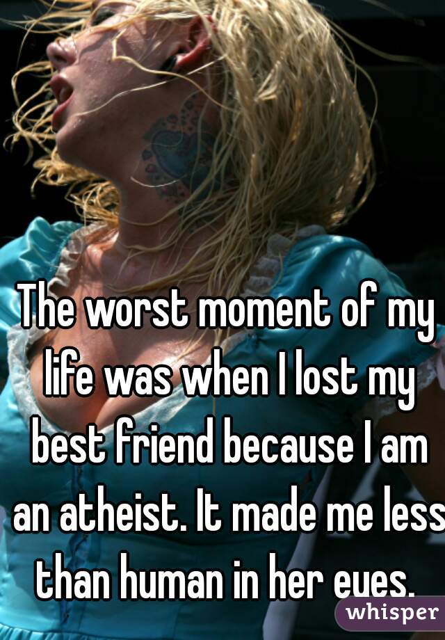 The worst moment of my life was when I lost my best friend because I am an atheist. It made me less than human in her eyes. 
