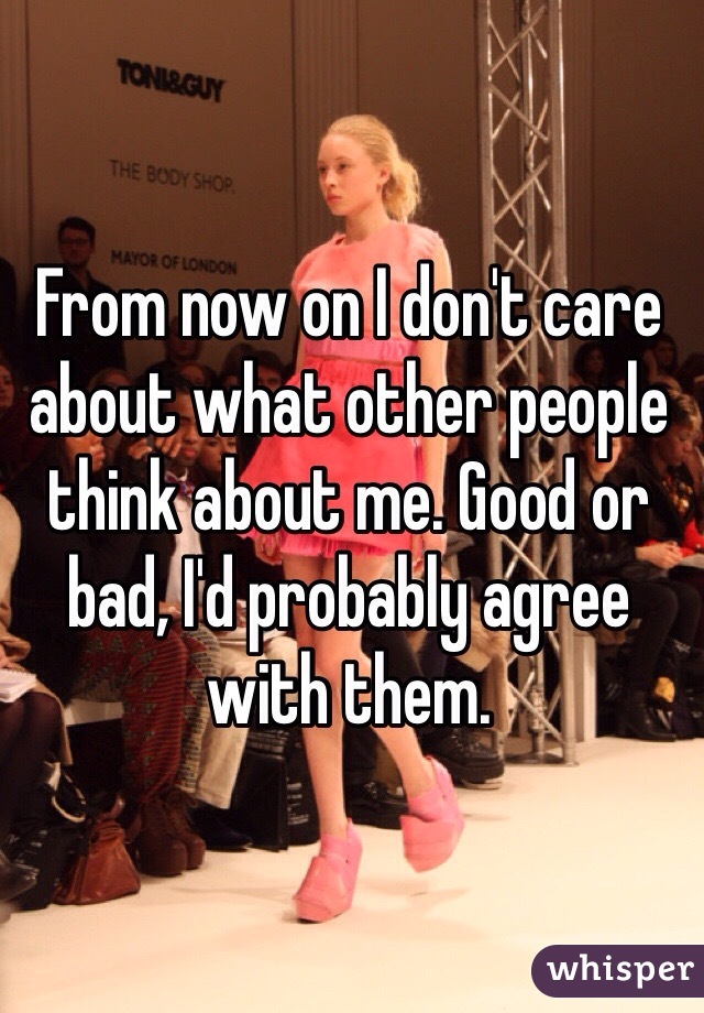 From now on I don't care about what other people think about me. Good or bad, I'd probably agree with them.