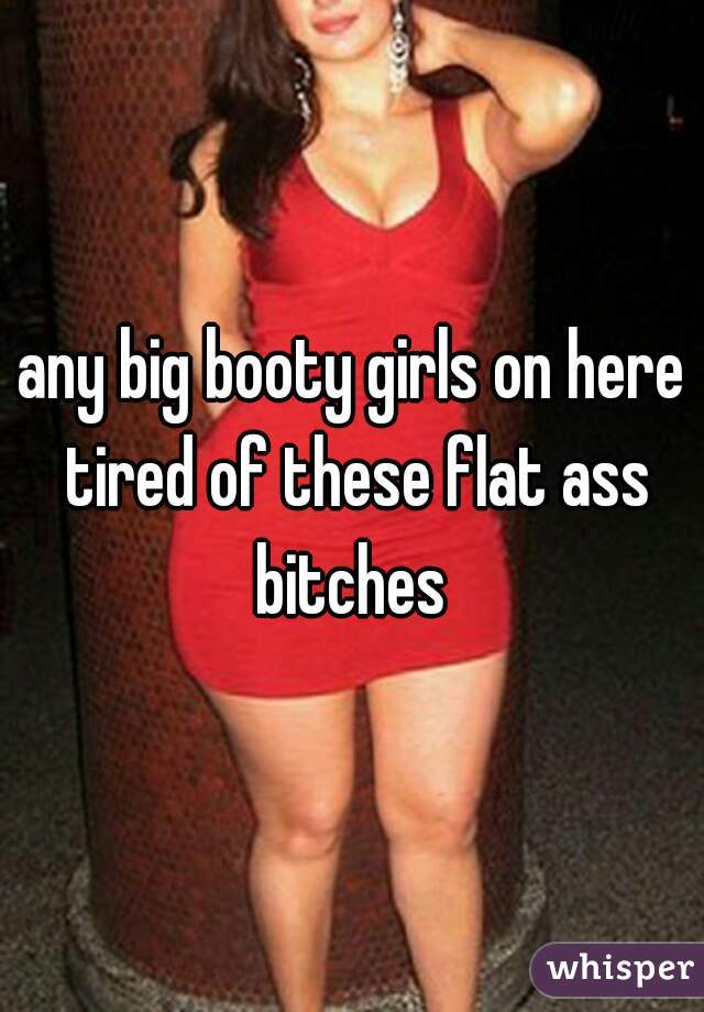 any big booty girls on here tired of these flat ass bitches 