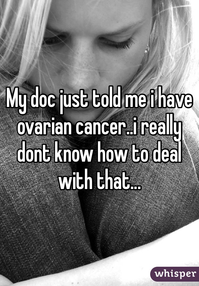 My doc just told me i have ovarian cancer..i really dont know how to deal with that...