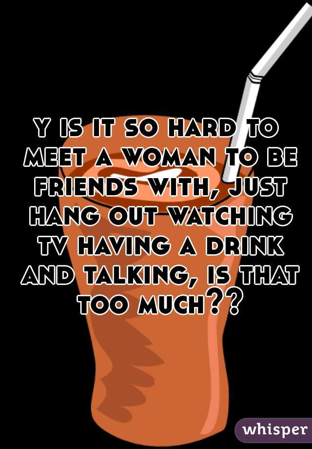 y is it so hard to meet a woman to be friends with, just hang out watching tv having a drink and talking, is that too much??