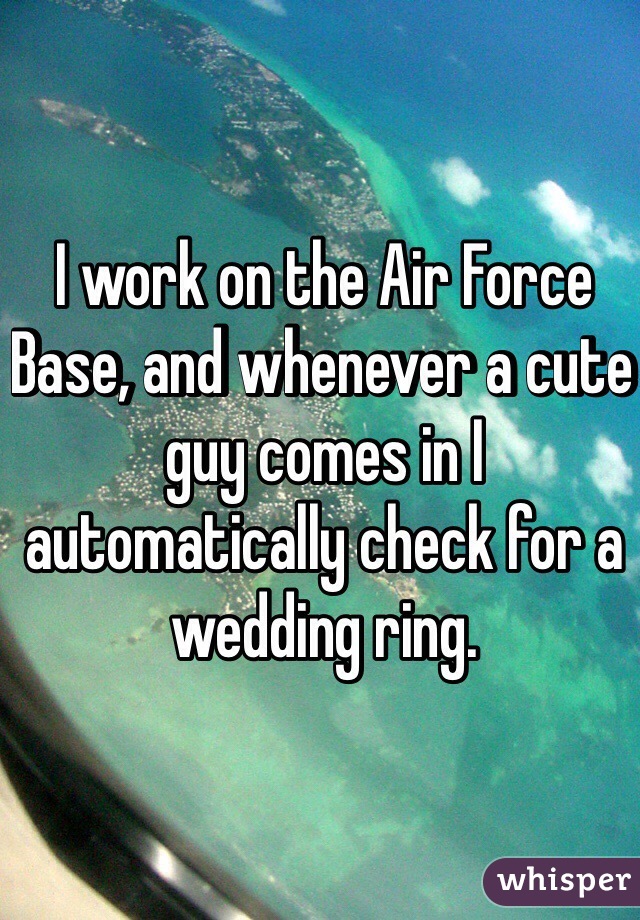 I work on the Air Force Base, and whenever a cute guy comes in I automatically check for a wedding ring. 