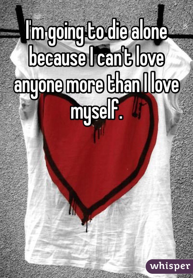 I'm going to die alone because I can't love anyone more than I love myself.